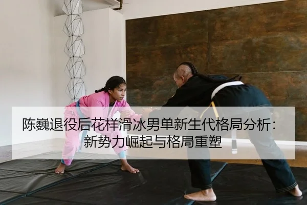 陈巍退役后花样滑冰男单新生代格局分析：新势力崛起与格局重塑